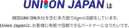 UNION JAPAN は 韓国UNI：ON本社を含む多方面でAgent活動をしています。
						Union Japanは、お客様に有能で信頼できるパートナーになりたいです。
